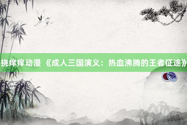 挠痒痒动漫 《成人三国演义：热血沸腾的王者征途》