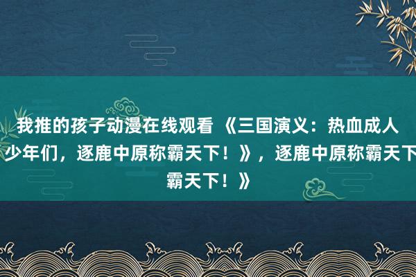 我推的孩子动漫在线观看 《三国演义：热血成人版，少年们，逐鹿中原称霸天下！》，逐鹿中原称霸天下！》
