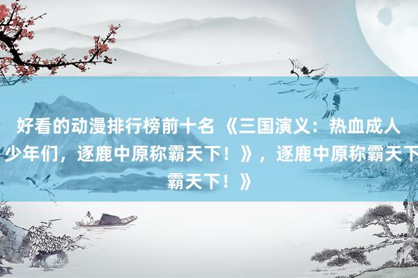 好看的动漫排行榜前十名 《三国演义：热血成人版，少年们，逐鹿中原称霸天下！》，逐鹿中原称霸天下！》