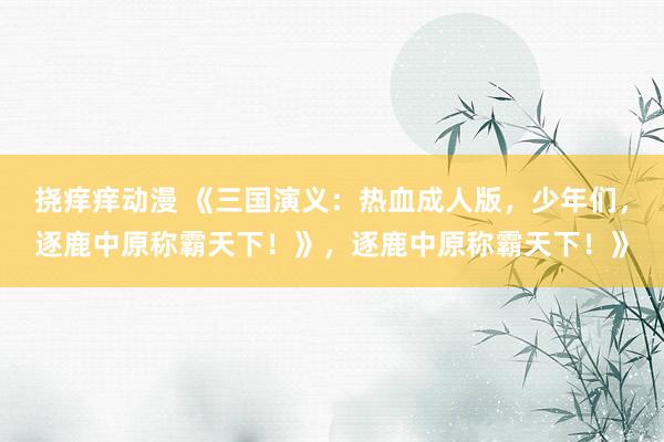 挠痒痒动漫 《三国演义：热血成人版，少年们，逐鹿中原称霸天下！》，逐鹿中原称霸天下！》