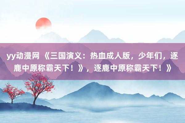 yy动漫网 《三国演义：热血成人版，少年们，逐鹿中原称霸天下！》，逐鹿中原称霸天下！》