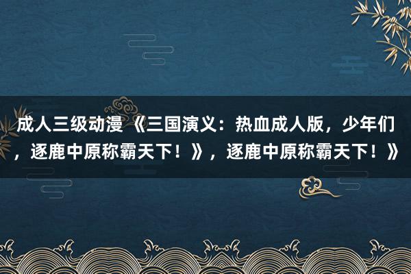 成人三级动漫 《三国演义：热血成人版，少年们，逐鹿中原称霸天下！》，逐鹿中原称霸天下！》