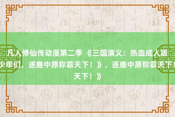 凡人修仙传动漫第二季 《三国演义：热血成人版，少年们，逐鹿中原称霸天下！》，逐鹿中原称霸天下！》