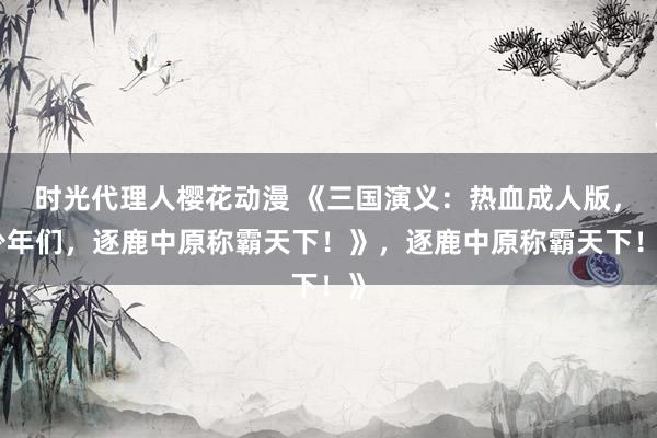 时光代理人樱花动漫 《三国演义：热血成人版，少年们，逐鹿中原称霸天下！》，逐鹿中原称霸天下！》