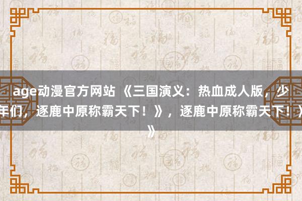 age动漫官方网站 《三国演义：热血成人版，少年们，逐鹿中原称霸天下！》，逐鹿中原称霸天下！》