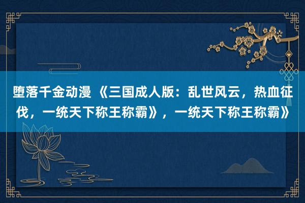 堕落千金动漫 《三国成人版：乱世风云，热血征伐，一统天下称王称霸》，一统天下称王称霸》