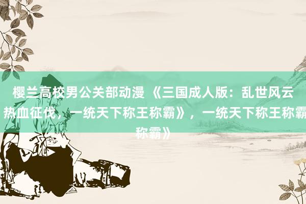樱兰高校男公关部动漫 《三国成人版：乱世风云，热血征伐，一统天下称王称霸》，一统天下称王称霸》