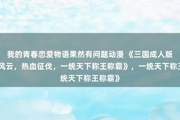 我的青春恋爱物语果然有问题动漫 《三国成人版：乱世风云，热血征伐，一统天下称王称霸》，一统天下称王称霸》