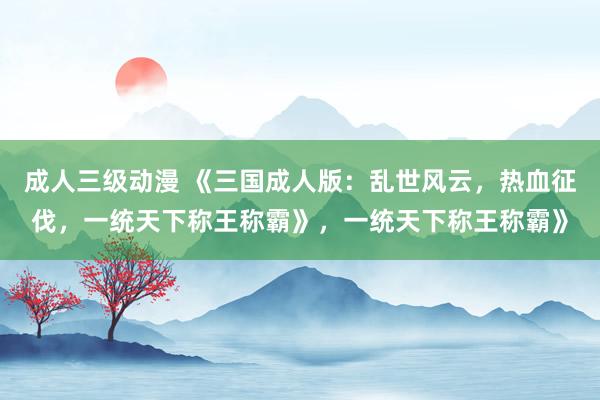 成人三级动漫 《三国成人版：乱世风云，热血征伐，一统天下称王称霸》，一统天下称王称霸》
