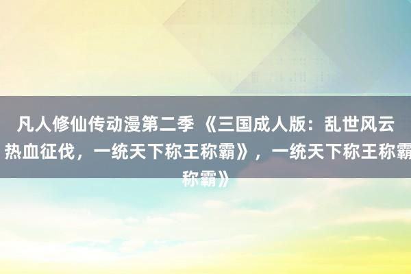 凡人修仙传动漫第二季 《三国成人版：乱世风云，热血征伐，一统天下称王称霸》，一统天下称王称霸》
