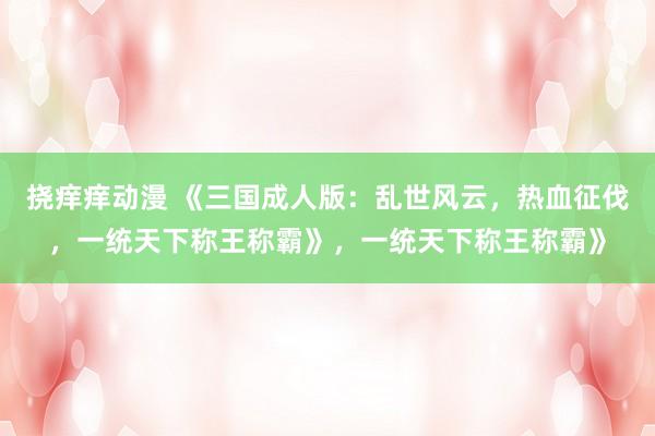 挠痒痒动漫 《三国成人版：乱世风云，热血征伐，一统天下称王称霸》，一统天下称王称霸》