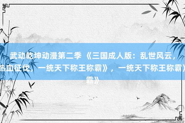 武动乾坤动漫第二季 《三国成人版：乱世风云，热血征伐，一统天下称王称霸》，一统天下称王称霸》