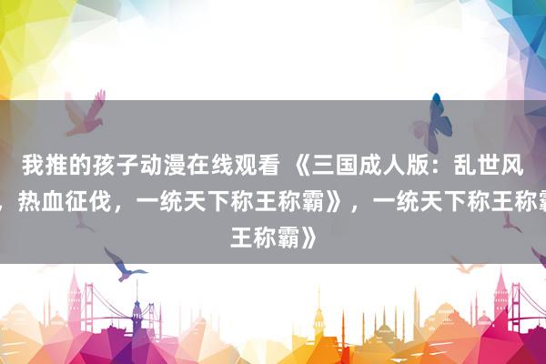 我推的孩子动漫在线观看 《三国成人版：乱世风云，热血征伐，一统天下称王称霸》，一统天下称王称霸》