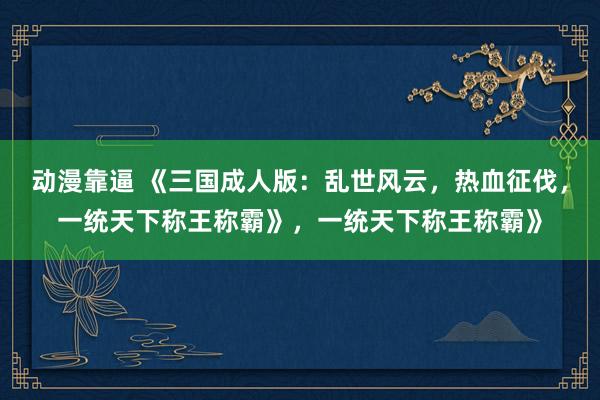 动漫靠逼 《三国成人版：乱世风云，热血征伐，一统天下称王称霸》，一统天下称王称霸》