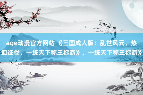 age动漫官方网站 《三国成人版：乱世风云，热血征伐，一统天下称王称霸》，一统天下称王称霸》