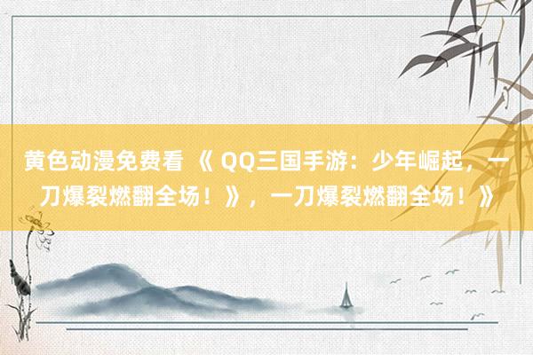黄色动漫免费看 《 QQ三国手游：少年崛起，一刀爆裂燃翻全场！》，一刀爆裂燃翻全场！》