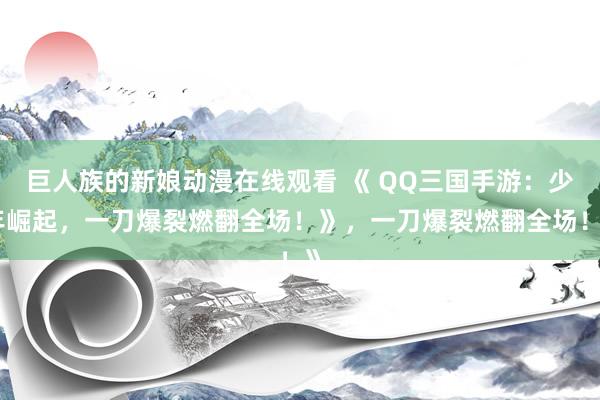 巨人族的新娘动漫在线观看 《 QQ三国手游：少年崛起，一刀爆裂燃翻全场！》，一刀爆裂燃翻全场！》