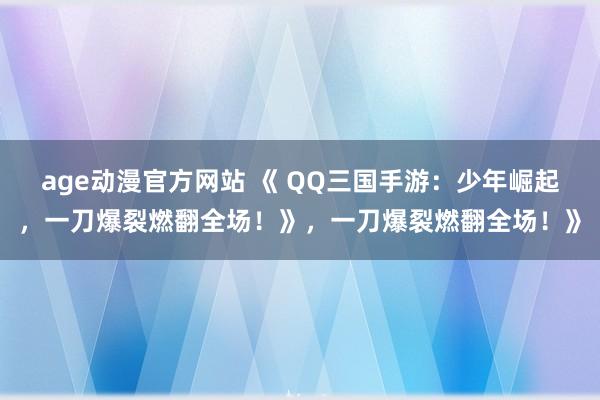 age动漫官方网站 《 QQ三国手游：少年崛起，一刀爆裂燃翻全场！》，一刀爆裂燃翻全场！》