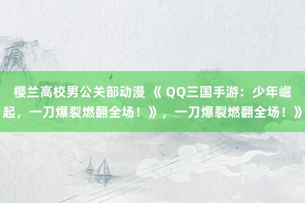 樱兰高校男公关部动漫 《 QQ三国手游：少年崛起，一刀爆裂燃翻全场！》，一刀爆裂燃翻全场！》