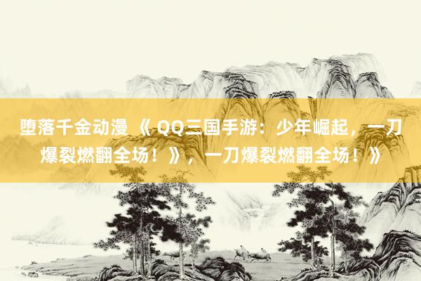 堕落千金动漫 《 QQ三国手游：少年崛起，一刀爆裂燃翻全场！》，一刀爆裂燃翻全场！》