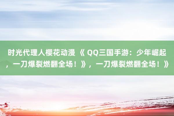 时光代理人樱花动漫 《 QQ三国手游：少年崛起，一刀爆裂燃翻全场！》，一刀爆裂燃翻全场！》