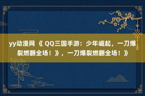 yy动漫网 《 QQ三国手游：少年崛起，一刀爆裂燃翻全场！》，一刀爆裂燃翻全场！》
