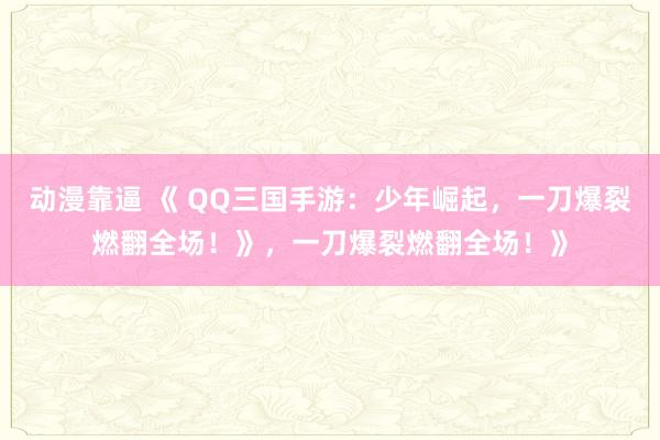 动漫靠逼 《 QQ三国手游：少年崛起，一刀爆裂燃翻全场！》，一刀爆裂燃翻全场！》