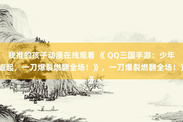 我推的孩子动漫在线观看 《 QQ三国手游：少年崛起，一刀爆裂燃翻全场！》，一刀爆裂燃翻全场！》