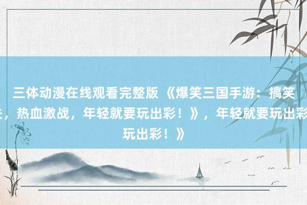 三体动漫在线观看完整版 《爆笑三国手游：搞笑闯关，热血激战，年轻就要玩出彩！》，年轻就要玩出彩！》