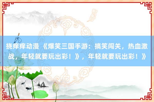 挠痒痒动漫 《爆笑三国手游：搞笑闯关，热血激战，年轻就要玩出彩！》，年轻就要玩出彩！》