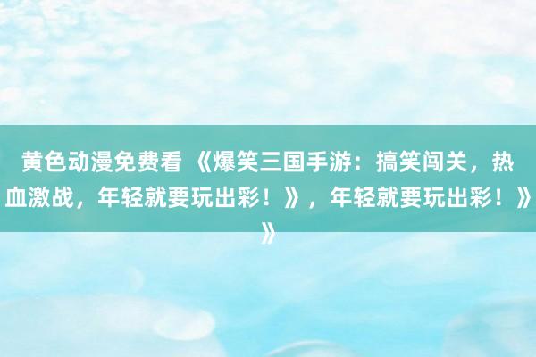 黄色动漫免费看 《爆笑三国手游：搞笑闯关，热血激战，年轻就要玩出彩！》，年轻就要玩出彩！》