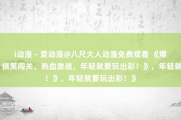 i动漫 - 爱动漫@八尺大人动漫免费观看 《爆笑三国手游：搞笑闯关，热血激战，年轻就要玩出彩！》，年轻就要玩出彩！》