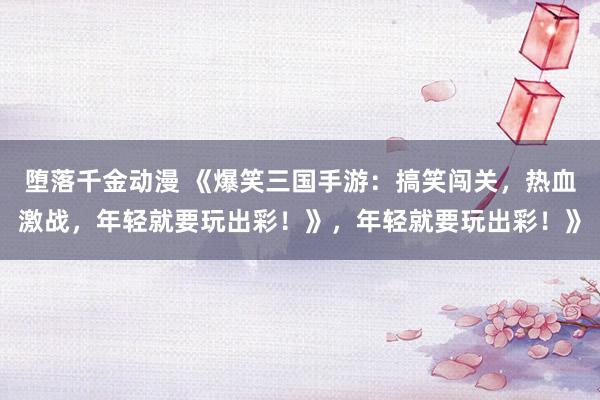 堕落千金动漫 《爆笑三国手游：搞笑闯关，热血激战，年轻就要玩出彩！》，年轻就要玩出彩！》