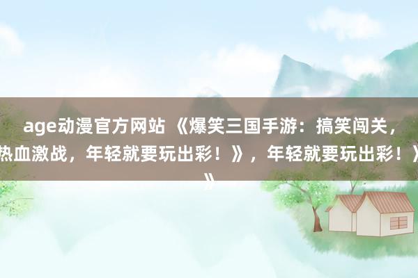 age动漫官方网站 《爆笑三国手游：搞笑闯关，热血激战，年轻就要玩出彩！》，年轻就要玩出彩！》