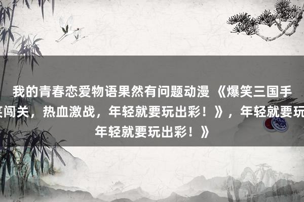 我的青春恋爱物语果然有问题动漫 《爆笑三国手游：搞笑闯关，热血激战，年轻就要玩出彩！》，年轻就要玩出彩！》