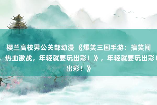 樱兰高校男公关部动漫 《爆笑三国手游：搞笑闯关，热血激战，年轻就要玩出彩！》，年轻就要玩出彩！》