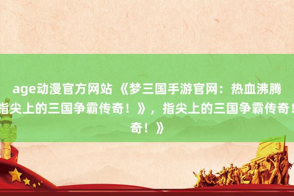 age动漫官方网站 《梦三国手游官网：热血沸腾，指尖上的三国争霸传奇！》，指尖上的三国争霸传奇！》