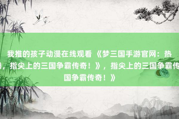 我推的孩子动漫在线观看 《梦三国手游官网：热血沸腾，指尖上的三国争霸传奇！》，指尖上的三国争霸传奇！》
