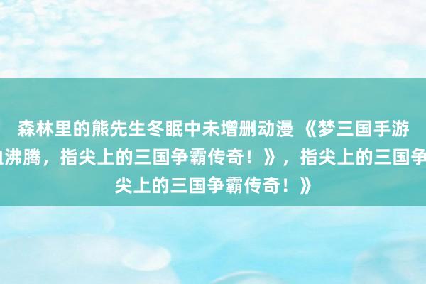 森林里的熊先生冬眠中未增删动漫 《梦三国手游官网：热血沸腾，指尖上的三国争霸传奇！》，指尖上的三国争霸传奇！》