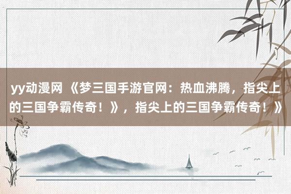 yy动漫网 《梦三国手游官网：热血沸腾，指尖上的三国争霸传奇！》，指尖上的三国争霸传奇！》