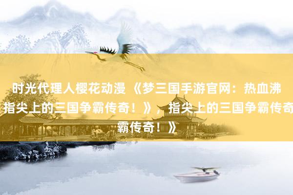 时光代理人樱花动漫 《梦三国手游官网：热血沸腾，指尖上的三国争霸传奇！》，指尖上的三国争霸传奇！》