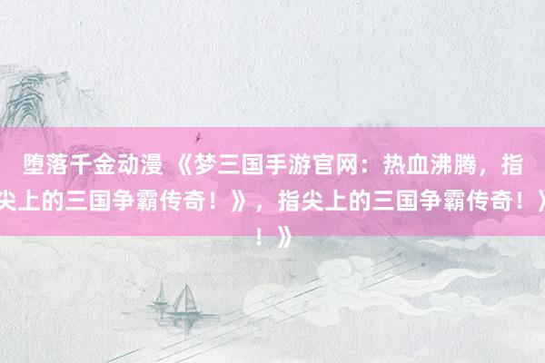 堕落千金动漫 《梦三国手游官网：热血沸腾，指尖上的三国争霸传奇！》，指尖上的三国争霸传奇！》