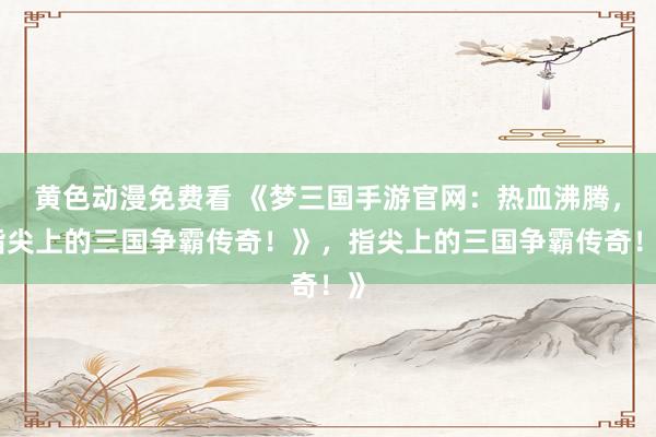 黄色动漫免费看 《梦三国手游官网：热血沸腾，指尖上的三国争霸传奇！》，指尖上的三国争霸传奇！》