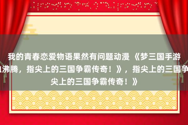 我的青春恋爱物语果然有问题动漫 《梦三国手游官网：热血沸腾，指尖上的三国争霸传奇！》，指尖上的三国争霸传奇！》