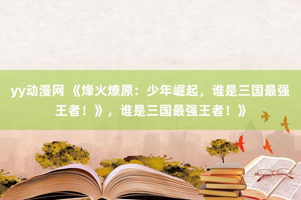 yy动漫网 《烽火燎原：少年崛起，谁是三国最强王者！》，谁是三国最强王者！》