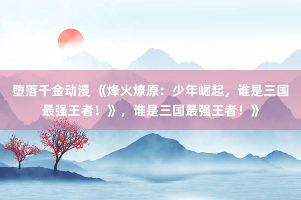 堕落千金动漫 《烽火燎原：少年崛起，谁是三国最强王者！》，谁是三国最强王者！》