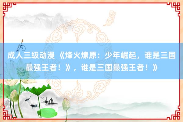 成人三级动漫 《烽火燎原：少年崛起，谁是三国最强王者！》，谁是三国最强王者！》