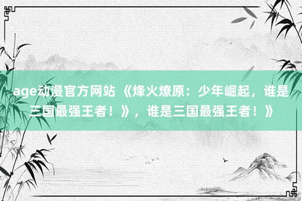 age动漫官方网站 《烽火燎原：少年崛起，谁是三国最强王者！》，谁是三国最强王者！》
