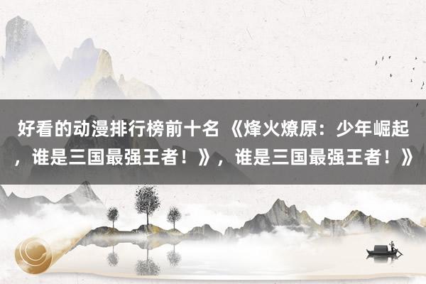 好看的动漫排行榜前十名 《烽火燎原：少年崛起，谁是三国最强王者！》，谁是三国最强王者！》