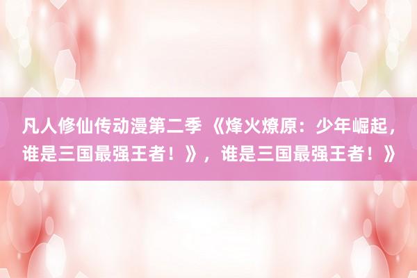 凡人修仙传动漫第二季 《烽火燎原：少年崛起，谁是三国最强王者！》，谁是三国最强王者！》